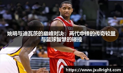 姚明与迪瓦茨的巅峰对决：两代中锋的传奇较量与篮球智慧的碰撞